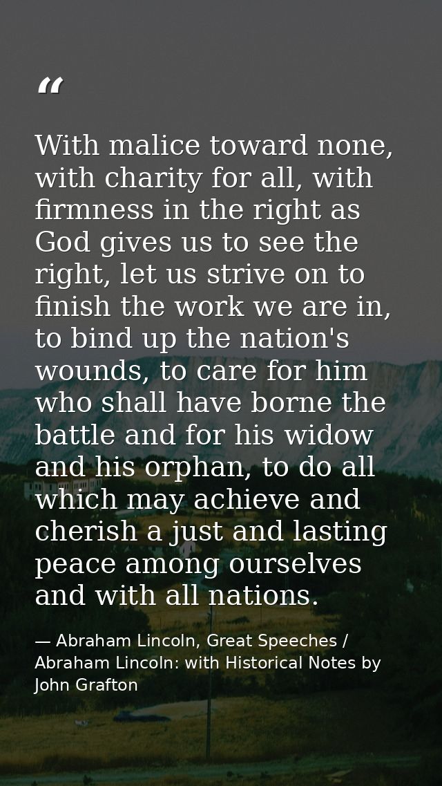 With malice toward none, with charity for all, with firmness in the right as God gives us to see the right, let us striv — Abraham Lincoln, Great Speeches / Abraham Lincoln: with Historical Notes by John Grafton