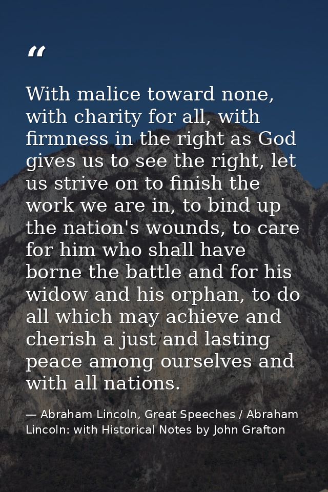 With malice toward none, with charity for all, with firmness in the right as God gives us to see the right, let us striv — Abraham Lincoln, Great Speeches / Abraham Lincoln: with Historical Notes by John Grafton