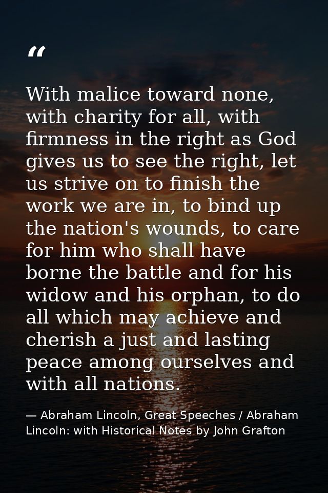 With malice toward none, with charity for all, with firmness in the right as God gives us to see the right, let us striv — Abraham Lincoln, Great Speeches / Abraham Lincoln: with Historical Notes by John Grafton