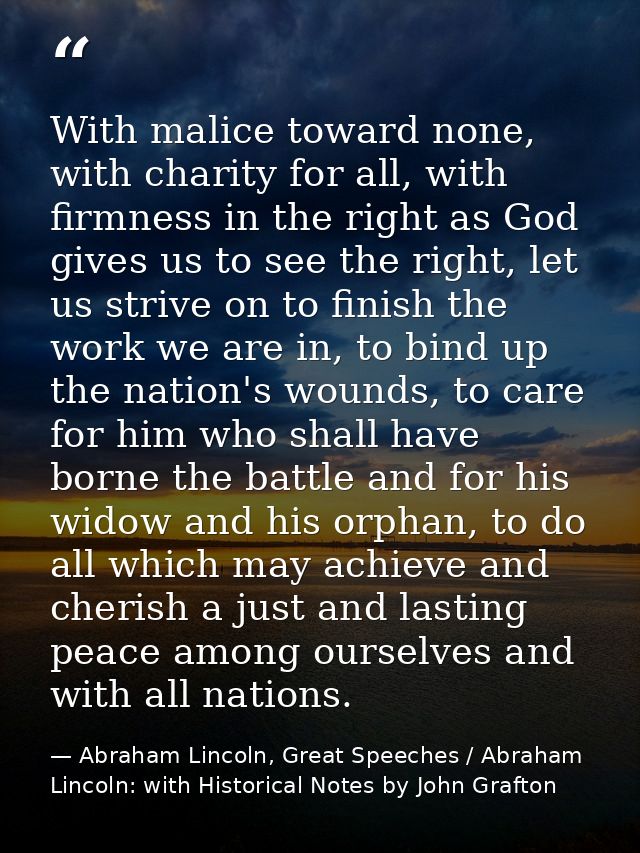 With malice toward none, with charity for all, with firmness in the right as God gives us to see the right, let us striv — Abraham Lincoln, Great Speeches / Abraham Lincoln: with Historical Notes by John Grafton