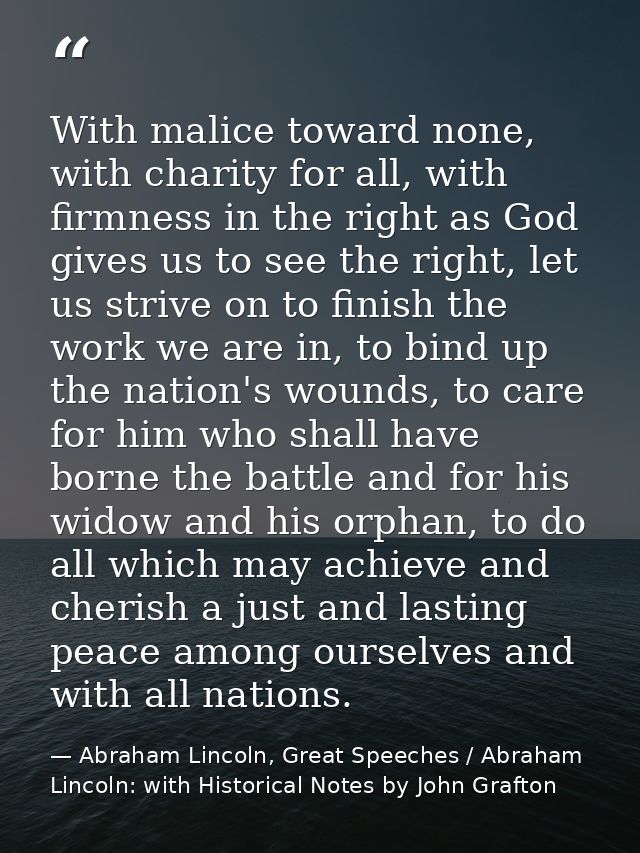 With malice toward none, with charity for all, with firmness in the right as God gives us to see the right, let us striv — Abraham Lincoln, Great Speeches / Abraham Lincoln: with Historical Notes by John Grafton
