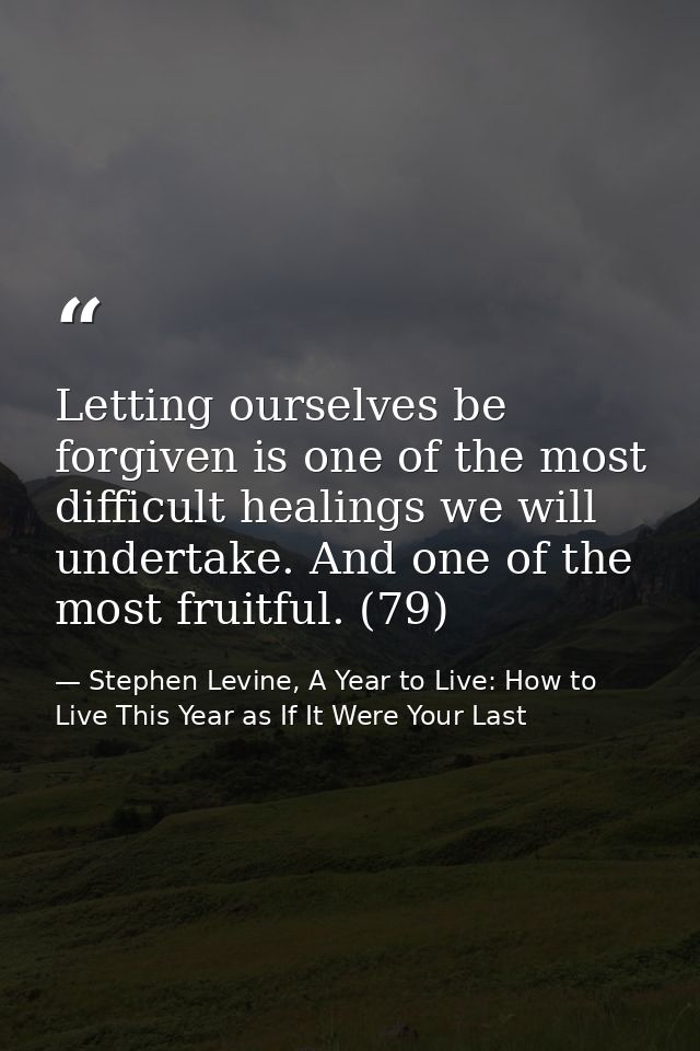 Letting ourselves be forgiven is one of the most difficult healings we will undertake. And one of the most fruitful. (79 — Stephen Levine, A Year to Live: How to Live This Year as If It Were Your Last