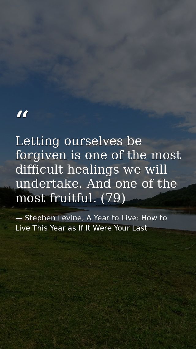 Letting ourselves be forgiven is one of the most difficult healings we will undertake. And one of the most fruitful. (79 — Stephen Levine, A Year to Live: How to Live This Year as If It Were Your Last