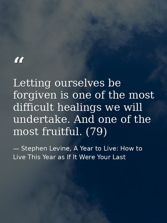 Letting ourselves be forgiven is one of the most difficult healings we will undertake. And one of the most fruitful. (79 — Stephen Levine, A Year to Live: How to Live This Year as If It Were Your Last