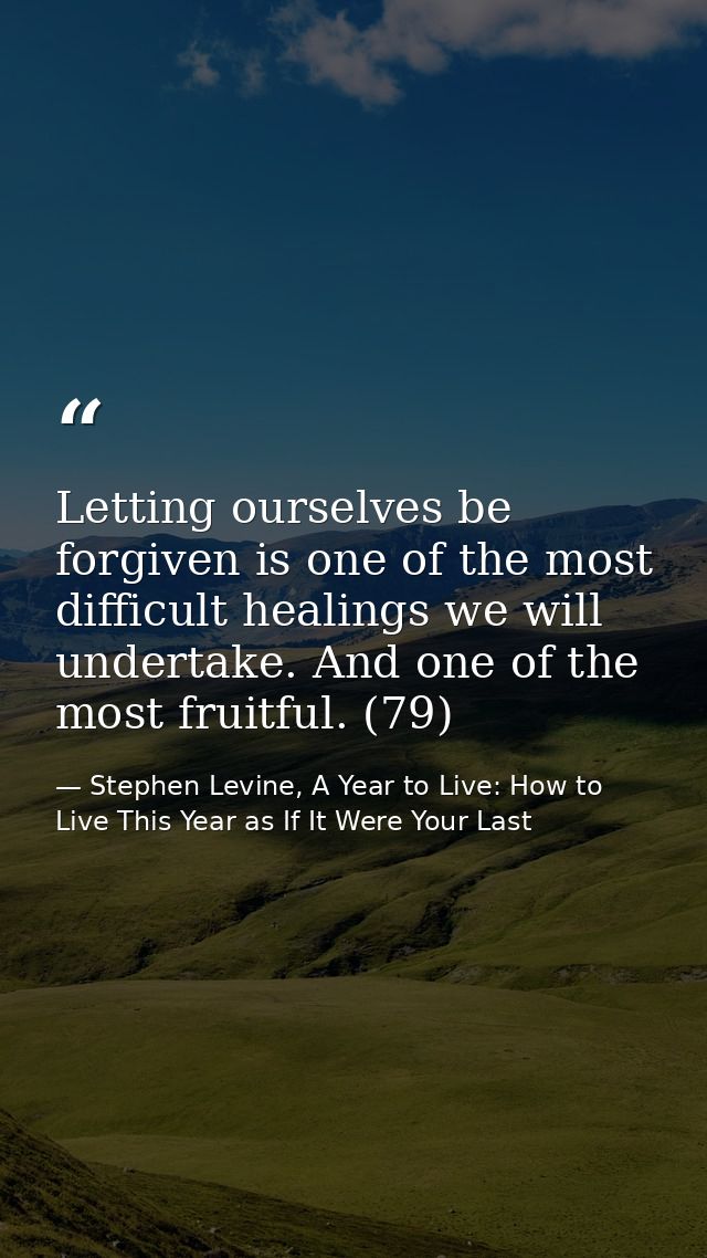 Letting ourselves be forgiven is one of the most difficult healings we will undertake. And one of the most fruitful. (79 — Stephen Levine, A Year to Live: How to Live This Year as If It Were Your Last