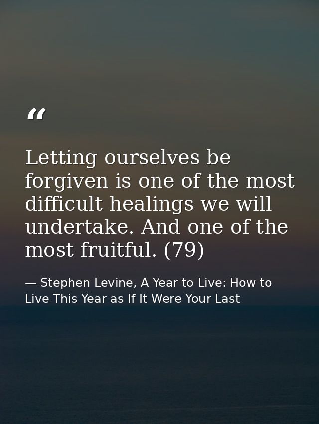 Letting ourselves be forgiven is one of the most difficult healings we will undertake. And one of the most fruitful. (79 — Stephen Levine, A Year to Live: How to Live This Year as If It Were Your Last