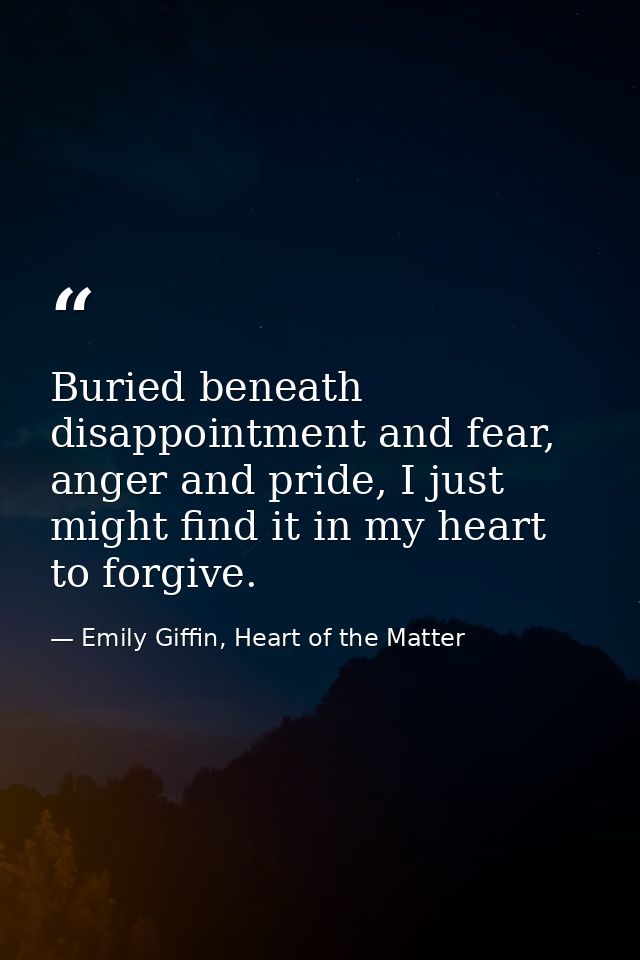 Buried beneath disappointment and fear, anger and pride, I just might find it in my heart to forgive. — Emily Giffin, Heart of the Matter