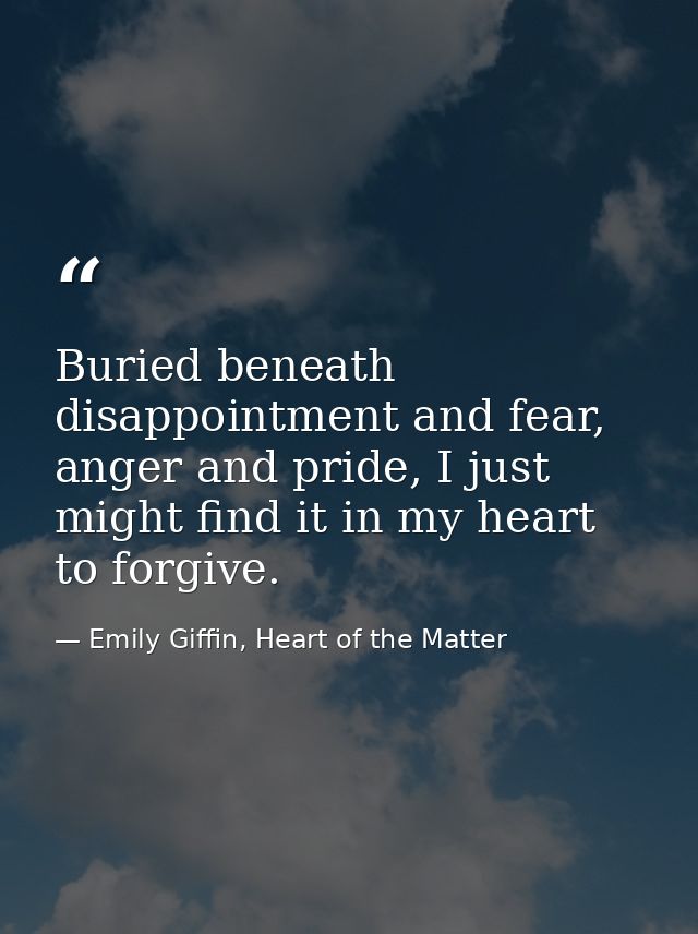 Buried beneath disappointment and fear, anger and pride, I just might find it in my heart to forgive. — Emily Giffin, Heart of the Matter