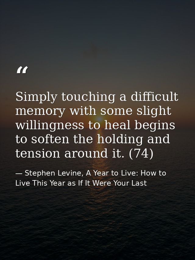 Simply touching a difficult memory with some slight willingness to heal begins to soften the holding and tension around  — Stephen Levine, A Year to Live: How to Live This Year as If It Were Your Last