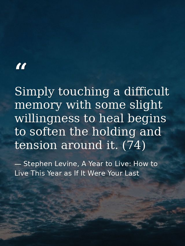 Simply touching a difficult memory with some slight willingness to heal begins to soften the holding and tension around  — Stephen Levine, A Year to Live: How to Live This Year as If It Were Your Last