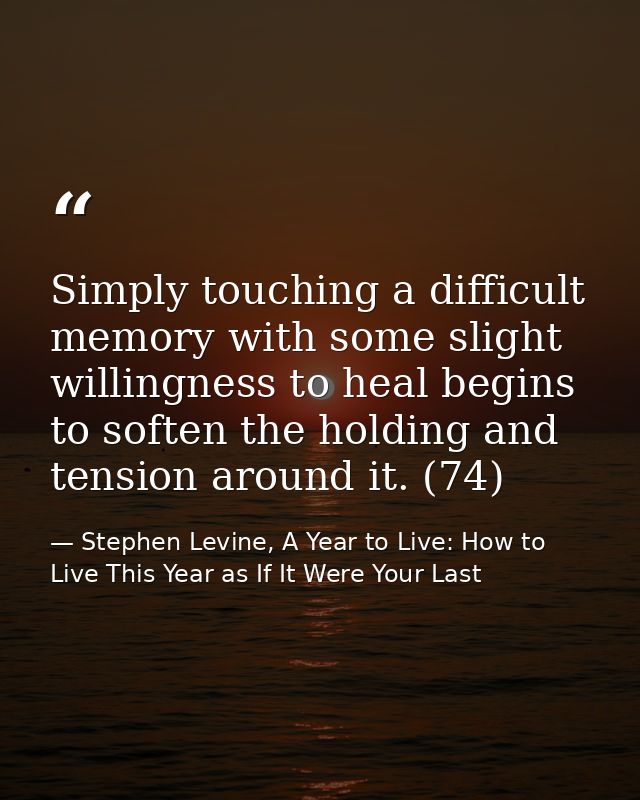 Simply touching a difficult memory with some slight willingness to heal begins to soften the holding and tension around  — Stephen Levine, A Year to Live: How to Live This Year as If It Were Your Last
