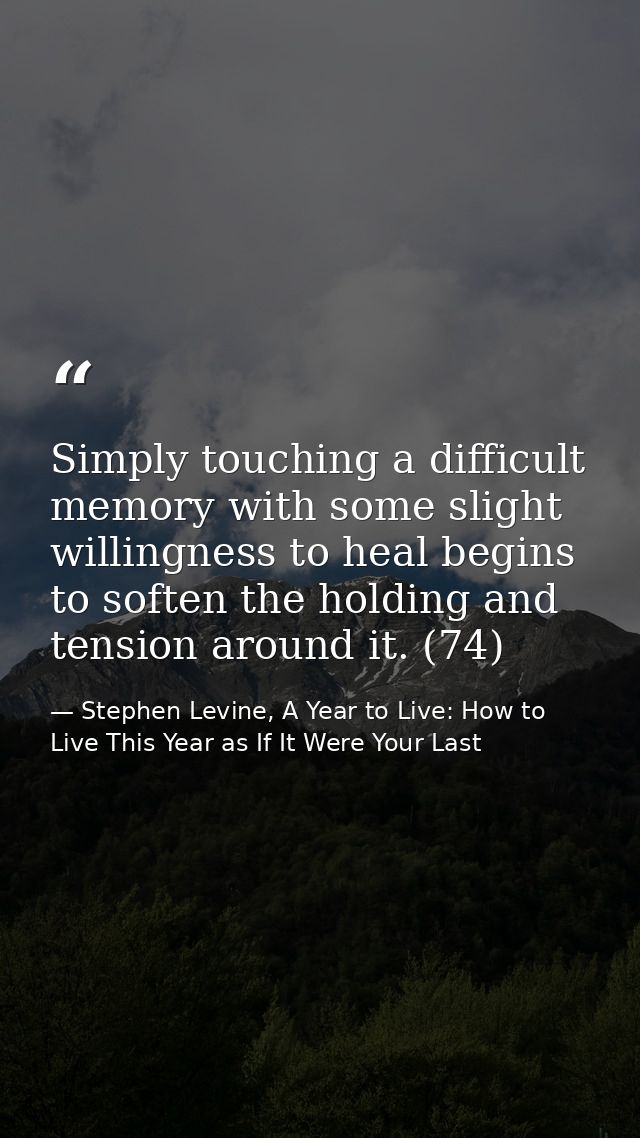 Simply touching a difficult memory with some slight willingness to heal begins to soften the holding and tension around  — Stephen Levine, A Year to Live: How to Live This Year as If It Were Your Last