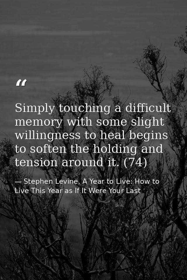 Simply touching a difficult memory with some slight willingness to heal begins to soften the holding and tension around  — Stephen Levine, A Year to Live: How to Live This Year as If It Were Your Last
