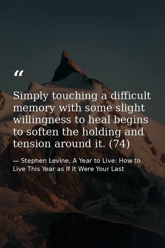 Simply touching a difficult memory with some slight willingness to heal begins to soften the holding and tension around  — Stephen Levine, A Year to Live: How to Live This Year as If It Were Your Last