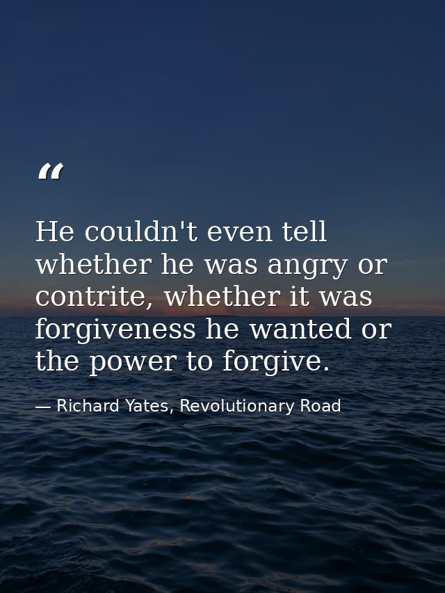 He couldn't even tell whether he was angry or contrite, whether it was forgiveness he wanted or the power to forgive. — Richard Yates, Revolutionary Road