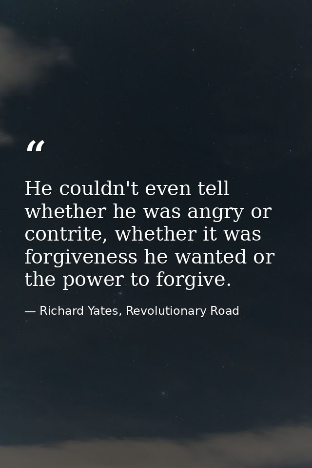 He couldn't even tell whether he was angry or contrite, whether it was forgiveness he wanted or the power to forgive. — Richard Yates, Revolutionary Road