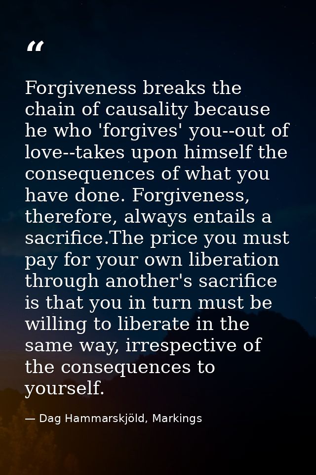 Forgiveness breaks the chain of causality because he who 'forgives' you--out of love--takes upon himself the consequence — Dag Hammarskjöld, Markings