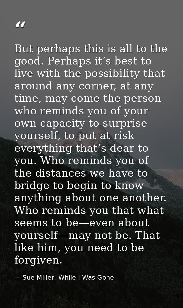 But perhaps this is all to the good. Perhaps it’s best to live with the possibility that around any corner, at any time, — Sue Miller, While I Was Gone