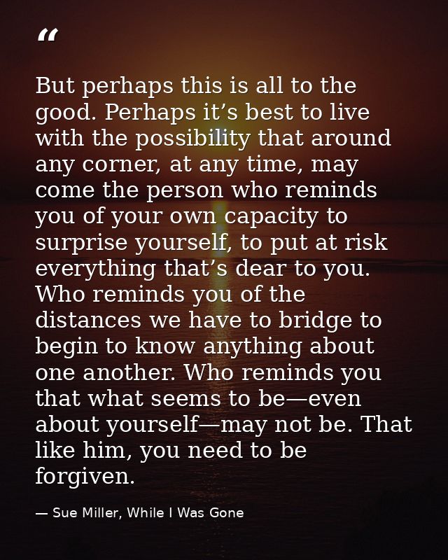 But perhaps this is all to the good. Perhaps it’s best to live with the possibility that around any corner, at any time, — Sue Miller, While I Was Gone