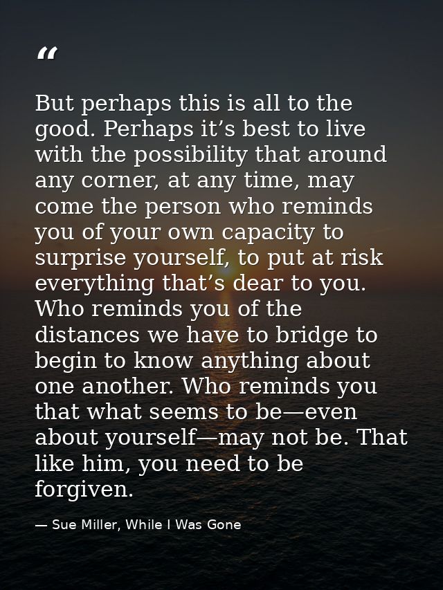 But perhaps this is all to the good. Perhaps it’s best to live with the possibility that around any corner, at any time, — Sue Miller, While I Was Gone