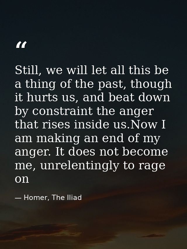 Still, we will let all this be a thing of the past, though it hurts us, and beat down by constraint the anger that rises — Homer, The Iliad