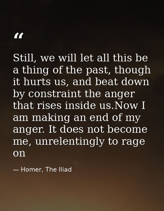 Still, we will let all this be a thing of the past, though it hurts us, and beat down by constraint the anger that rises — Homer, The Iliad