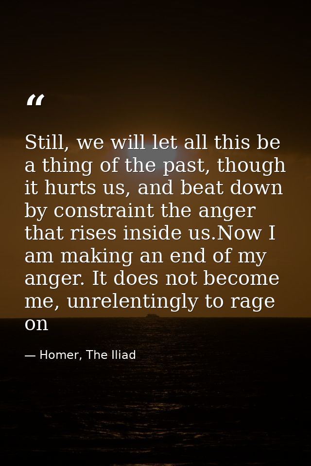 Still, we will let all this be a thing of the past, though it hurts us, and beat down by constraint the anger that rises — Homer, The Iliad