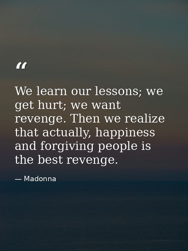 We learn our lessons; we get hurt; we want revenge. Then we realize that actually, happiness and forgiving people is the — Madonna