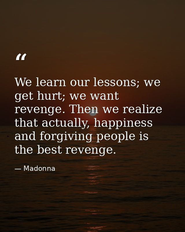 We learn our lessons; we get hurt; we want revenge. Then we realize that actually, happiness and forgiving people is the — Madonna