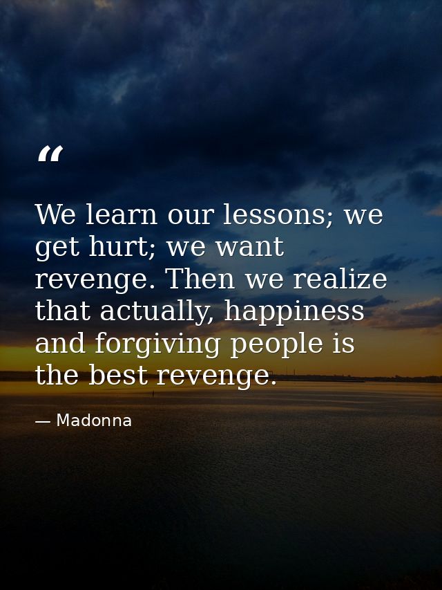 We learn our lessons; we get hurt; we want revenge. Then we realize that actually, happiness and forgiving people is the — Madonna