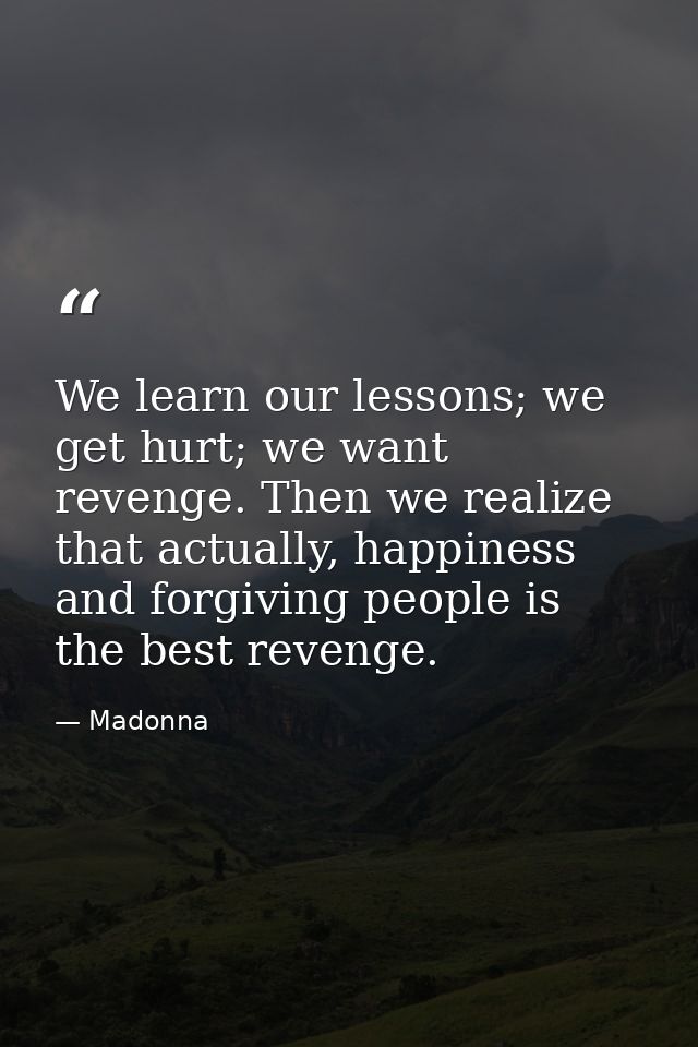 We learn our lessons; we get hurt; we want revenge. Then we realize that actually, happiness and forgiving people is the — Madonna