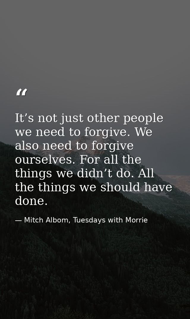 It’s not just other people we need to forgive. We also need to forgive ourselves. For all the things we didn’t do. All t — Mitch Albom, Tuesdays with Morrie