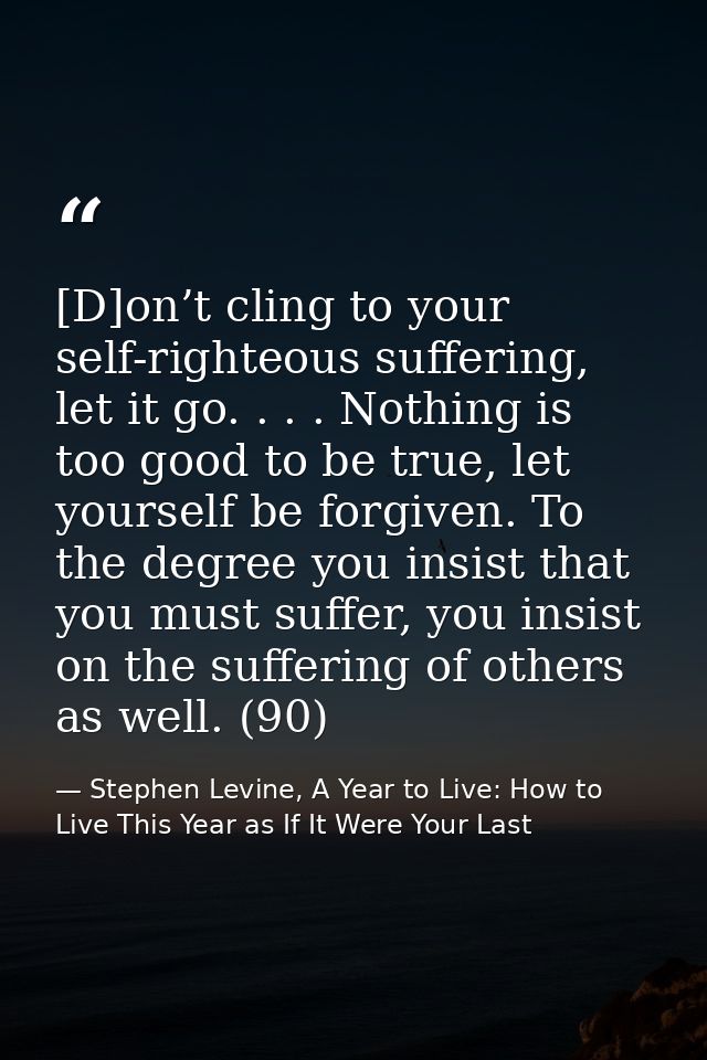 [D]on’t cling to your self-righteous suffering, let it go. . . . Nothing is too good to be true, let yourself be forgive — Stephen Levine, A Year to Live: How to Live This Year as If It Were Your Last