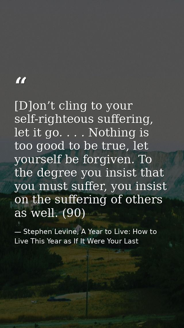 [D]on’t cling to your self-righteous suffering, let it go. . . . Nothing is too good to be true, let yourself be forgive — Stephen Levine, A Year to Live: How to Live This Year as If It Were Your Last