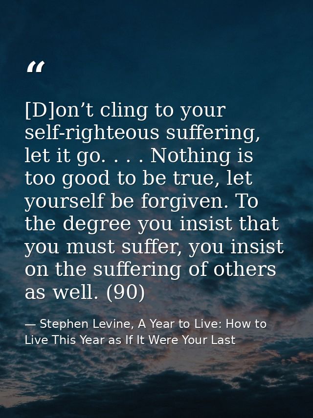 [D]on’t cling to your self-righteous suffering, let it go. . . . Nothing is too good to be true, let yourself be forgive — Stephen Levine, A Year to Live: How to Live This Year as If It Were Your Last