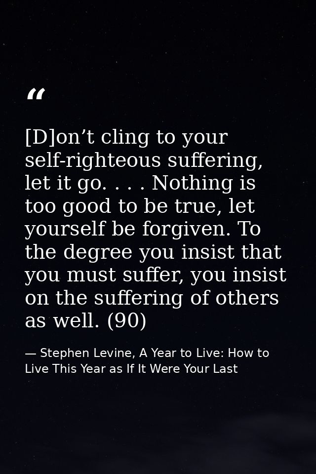[D]on’t cling to your self-righteous suffering, let it go. . . . Nothing is too good to be true, let yourself be forgive — Stephen Levine, A Year to Live: How to Live This Year as If It Were Your Last