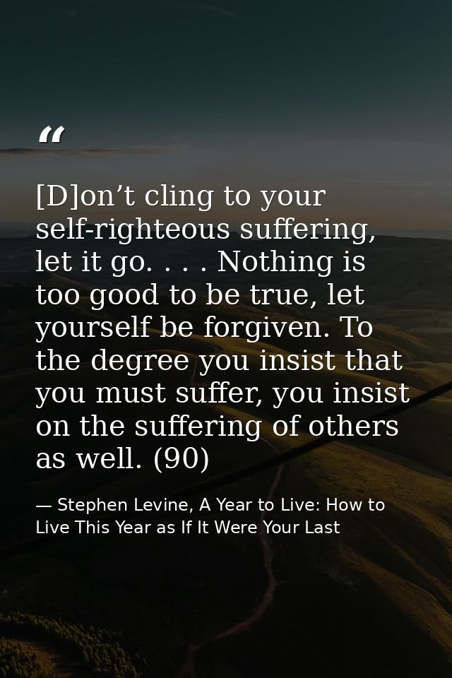 [D]on’t cling to your self-righteous suffering, let it go. . . . Nothing is too good to be true, let yourself be forgive — Stephen Levine, A Year to Live: How to Live This Year as If It Were Your Last