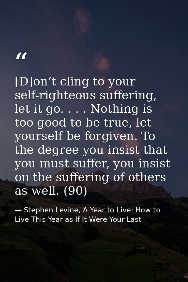 [D]on’t cling to your self-righteous suffering, let it go. . . . Nothing is too good to be true, let yourself be forgive — Stephen Levine, A Year to Live: How to Live This Year as If It Were Your Last