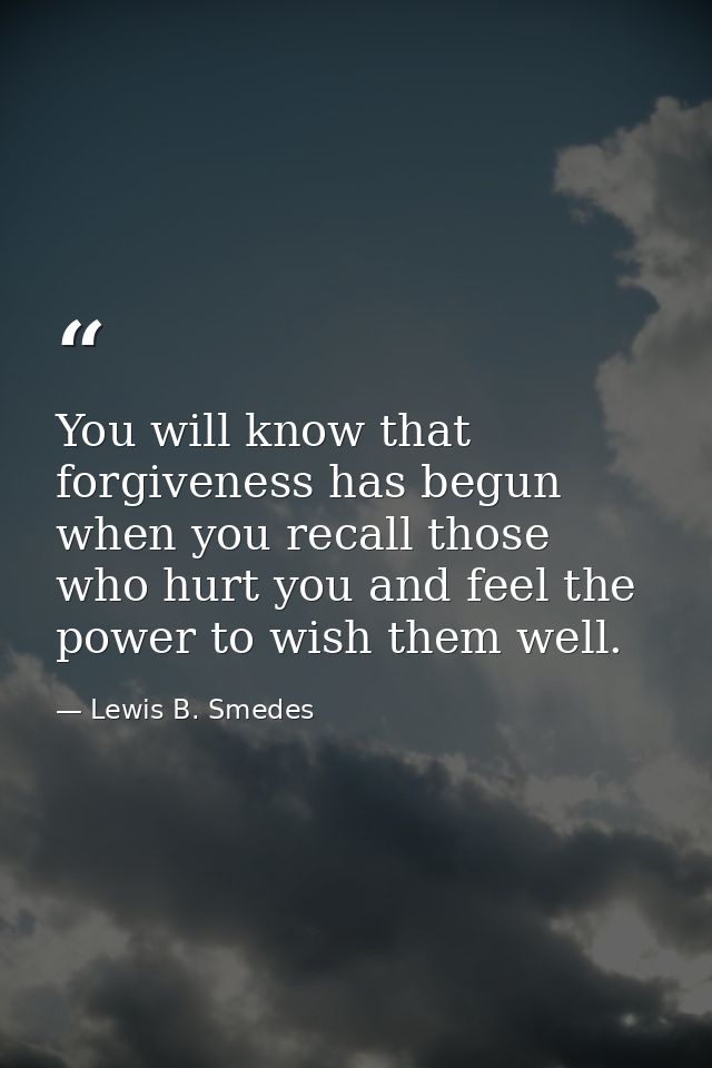 You will know that forgiveness has begun when you recall those who hurt you and feel the power to wish them well. — Lewis B. Smedes
