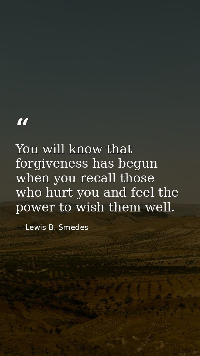 You will know that forgiveness has begun when you recall those who hurt you and feel the power to wish them well. — Lewis B. Smedes