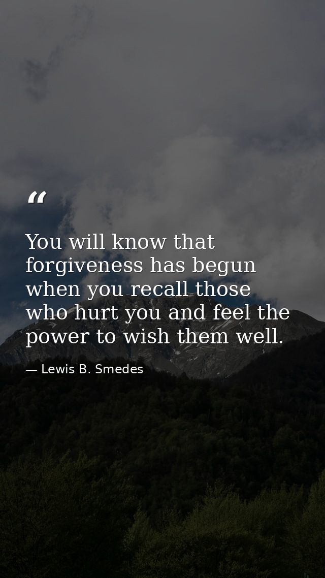 You will know that forgiveness has begun when you recall those who hurt you and feel the power to wish them well. — Lewis B. Smedes