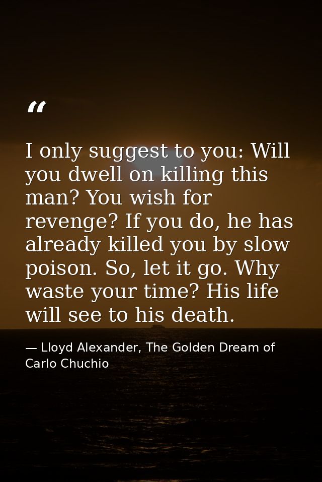 I only suggest to you: Will you dwell on killing this man? You wish for revenge? If you do, he has already killed you by — Lloyd Alexander, The Golden Dream of Carlo Chuchio