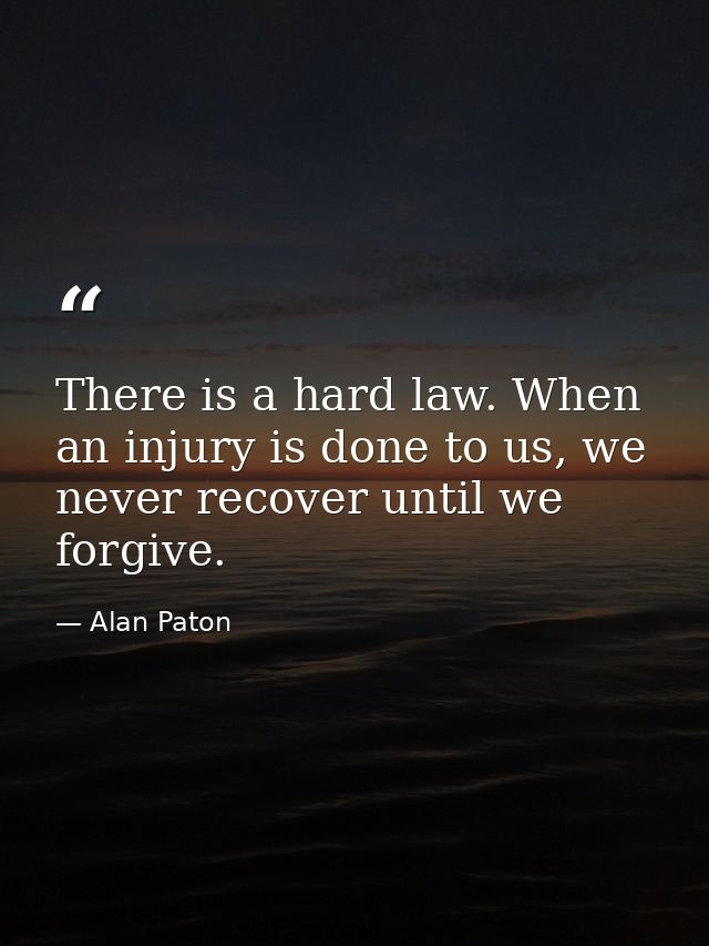 There is a hard law. When an injury is done to us, we never recover until we forgive. — Alan Paton
