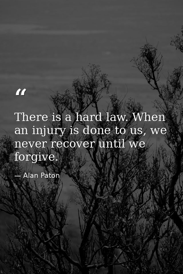 There is a hard law. When an injury is done to us, we never recover until we forgive. — Alan Paton
