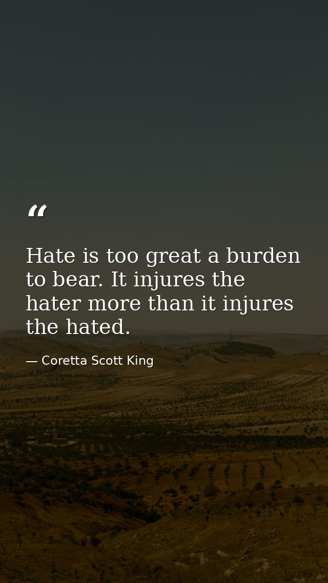 Hate is too great a burden to bear. It injures the hater more than it injures the hated. — Coretta Scott King