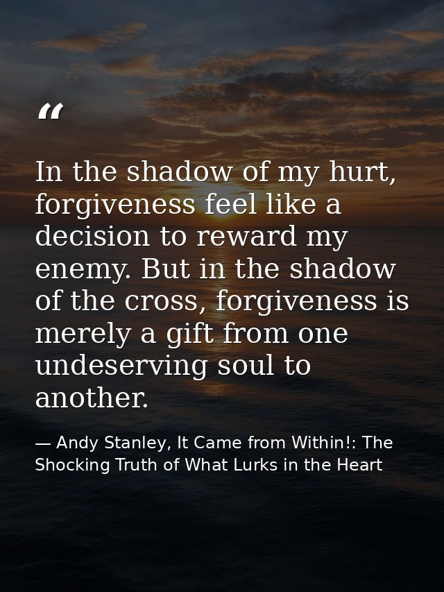 In the shadow of my hurt, forgiveness feel like a decision to reward my enemy. But in the shadow of the cross, forgivene — Andy Stanley, It Came from Within!: The Shocking Truth of What Lurks in the Heart