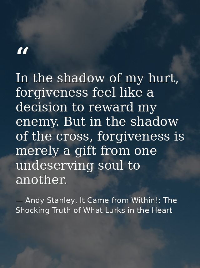 In the shadow of my hurt, forgiveness feel like a decision to reward my enemy. But in the shadow of the cross, forgivene — Andy Stanley, It Came from Within!: The Shocking Truth of What Lurks in the Heart