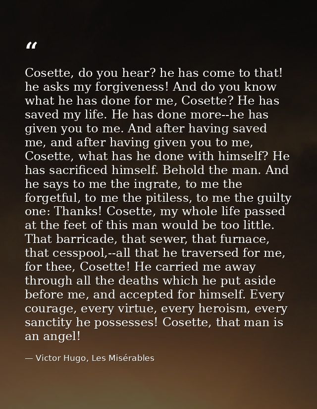Cosette, do you hear? he has come to that! he asks my forgiveness! And do you know what he has done for me, Cosette? He  — Victor Hugo, Les Misérables