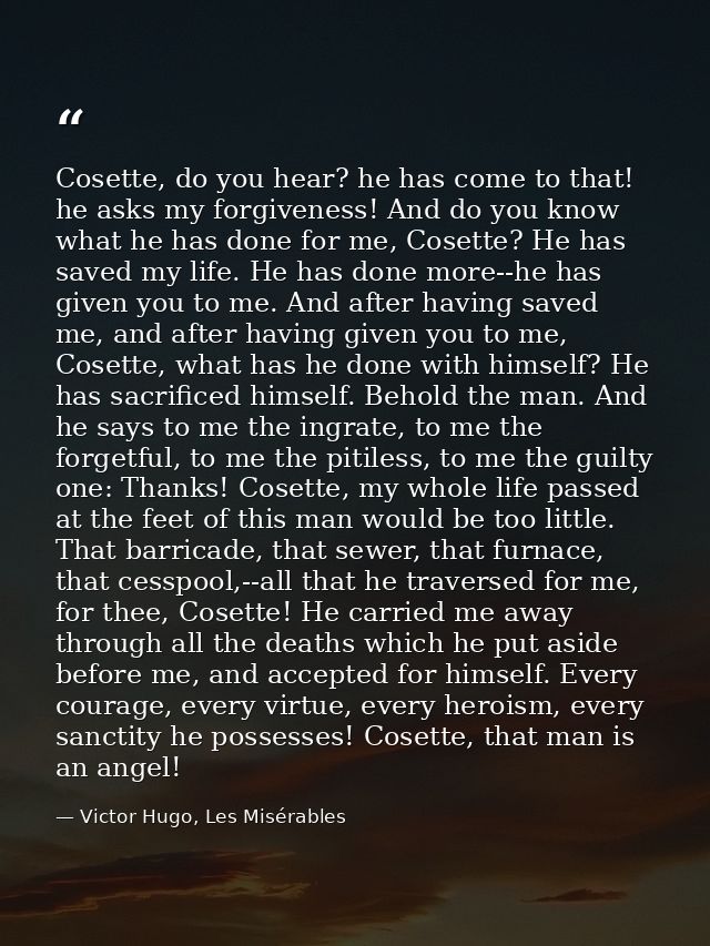 Cosette, do you hear? he has come to that! he asks my forgiveness! And do you know what he has done for me, Cosette? He  — Victor Hugo, Les Misérables