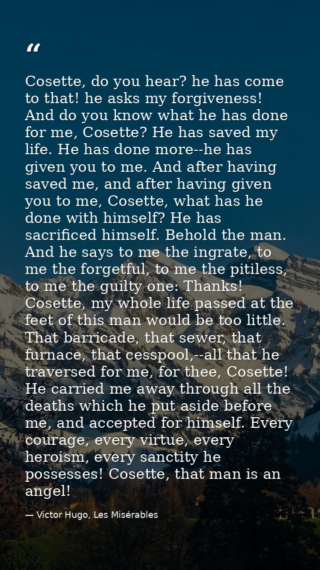 Cosette, do you hear? he has come to that! he asks my forgiveness! And do you know what he has done for me, Cosette? He  — Victor Hugo, Les Misérables